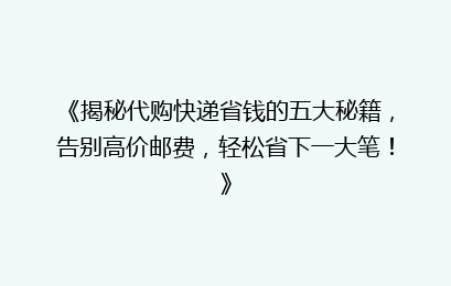 《揭秘代购快递省钱的五大秘籍，告别高价邮费，轻松省下一大笔！》