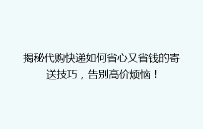 揭秘代购快递如何省心又省钱的寄送技巧，告别高价烦恼！