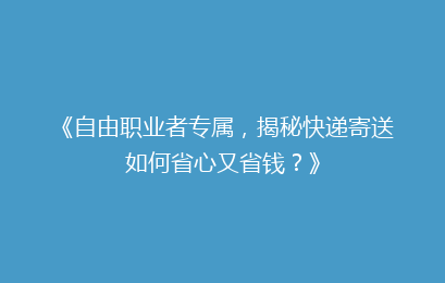 《自由职业者专属，揭秘快递寄送如何省心又省钱？》