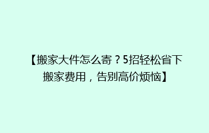 【搬家大件怎么寄？5招轻松省下搬家费用，告别高价烦恼】