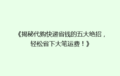 《揭秘代购快递省钱的五大绝招，轻松省下大笔运费！》
