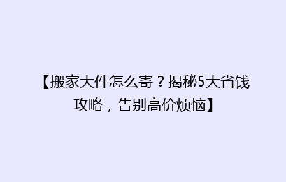 【搬家大件怎么寄？揭秘5大省钱攻略，告别高价烦恼】