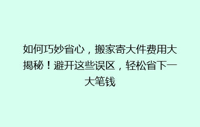 如何巧妙省心，搬家寄大件费用大揭秘！避开这些误区，轻松省下一大笔钱