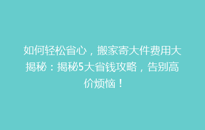 如何轻松省心，搬家寄大件费用大揭秘：揭秘5大省钱攻略，告别高价烦恼！