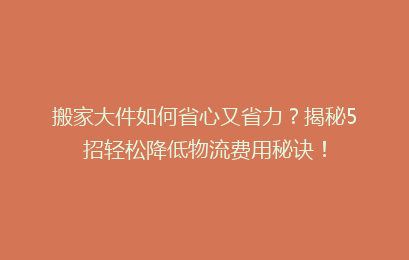 搬家大件如何省心又省力?揭秘5招轻松降低物流费用秘诀!