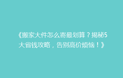 《搬家大件怎么寄最划算？揭秘5大省钱攻略，告别高价烦恼！》