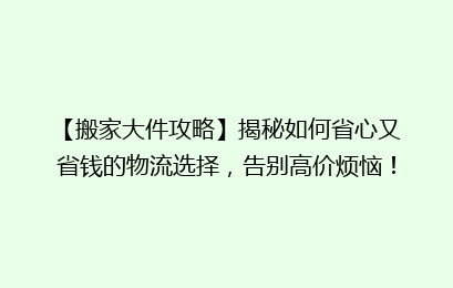 【搬家大件攻略】揭秘如何省心又省钱的物流选择，告别高价烦恼！