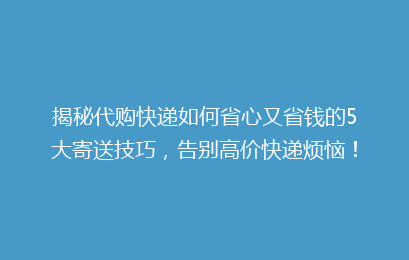 揭秘代购快递如何省心又省钱的5大寄送技巧，告别高价快递烦恼！