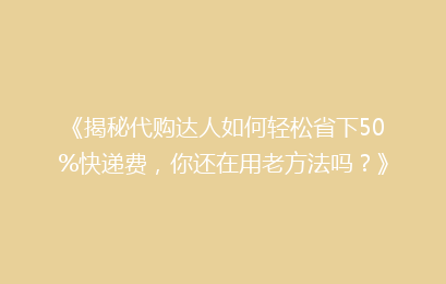 《揭秘代购达人如何轻松省下50%快递费，你还在用老方法吗？》