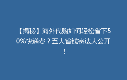 【揭秘】海外代购如何轻松省下50%快递费？五大省钱寄法大公开！