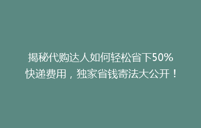 揭秘代购达人如何轻松省下50%快递费用，独家省钱寄法大公开！
