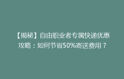【揭秘】自由职业者专属快递优惠攻略：如何节省50%寄送费用？