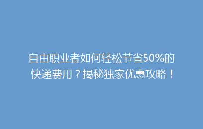 自由职业者如何轻松节省50%的快递费用？揭秘独家优惠攻略！