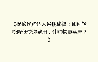 《揭秘代购达人省钱秘籍:如何轻松降低快递费用,让购物更实惠?》