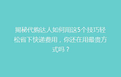 揭秘代购达人如何用这5个技巧轻松省下快递费用，你还在用最贵方式吗？