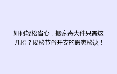 如何轻松省心，搬家寄大件只需这几招？揭秘节省开支的搬家秘诀！