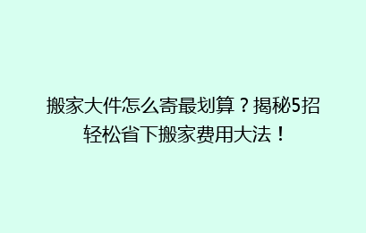 搬家大件怎么寄最划算？揭秘5招轻松省下搬家费用大法！