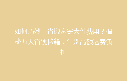 如何巧妙节省搬家寄大件费用？揭秘五大省钱秘籍，告别高额运费负担