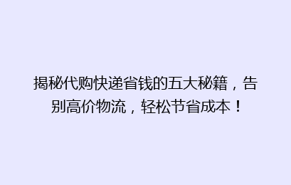 揭秘代购快递省钱的五大秘籍，告别高价物流，轻松节省成本！