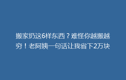 搬家扔这6样东西？难怪你越搬越穷！老阿姨一句话让我省下2万块