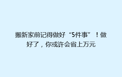 搬新家前记得做好“5件事”！做好了，你或许会省上万元