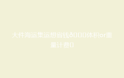 大件海运集运想省钱👉体积or重量计费❓