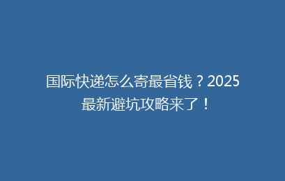 国际快递怎么寄最省钱？2025 最新避坑攻略来了！