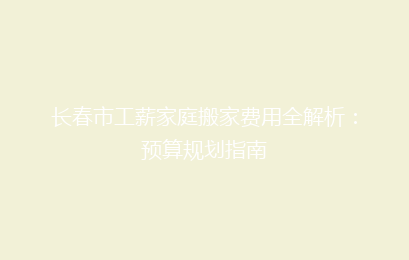 长春市工薪家庭搬家费用全解析：预算规划指南