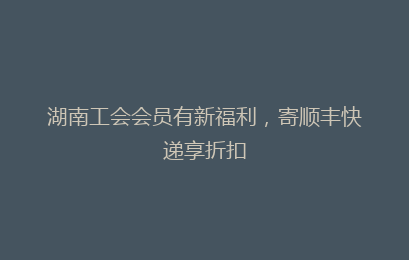 湖南工会会员有新福利，寄顺丰快递享折扣