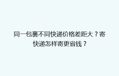 同一包裹不同快递价格差距大?寄快递怎样寄更省钱?