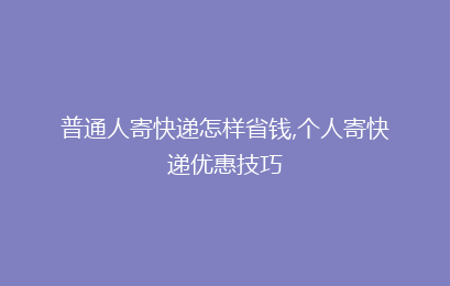 普通人寄快递怎样省钱,个人寄快递优惠技巧